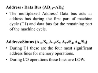Address / Data Bus (AD15–AD0)
• The multiplexed Address/ Data bus acts as
address bus during the first part of machine
cycle (T1) and data bus for the remaining part
of the machine cycle.
Address/Status (A19/S6,A18/S5,A17/S4,A16/S3)
• During T1 these are the four most significant
address lines for memory operations.
• During I/O operations these lines are LOW.
 