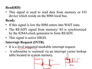 Read(RD)
• This signal is used to read data from memory or I/O
device which reside on the 8086 local bus.
Ready
• If this signal is low the 8086 enters into WAIT state.
• The READY signal from memory/ IO is synchronized
by the 8284Aclock generator to form READY.
• This signal is active HIGH.
Interrupt Request (INTR)
• It is a level triggered maskable interrupt request.
• A subroutine is vectored via an interrupt vector lookup
table located in system memory.
 