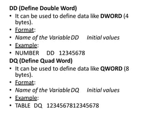 DD (Define Double Word)
• It can be used to define data like DWORD (4
bytes).
• Format:
• Name of the VariableDD Initial values
• Example:
• NUMBER DD 12345678
DQ (Define Quad Word)
• It can be used to define data like QWORD (8
bytes).
• Format:
• Name of the VariableDQ Initial values
• Example:
• TABLE DQ 1234567812345678
 
