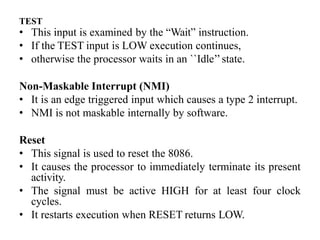 TEST
• This input is examined by the “Wait” instruction.
• If the TEST input is LOW execution continues,
• otherwise the processor waits in an ``Idle’’state.
Non-Maskable Interrupt (NMI)
• It is an edge triggered input which causes a type 2 interrupt.
• NMI is not maskable internally by software.
Reset
• This signal is used to reset the 8086.
• It causes the processor to immediately terminate its present
activity.
• The signal must be active HIGH for at least four clock
cycles.
• It restarts execution when RESET returns LOW.
 