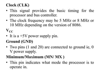 Clock (CLK)
• This signal provides the basic timing for the
processor and bus controller.
• The clock frequency may be 5 MHz or 8 MHz or
10 MHz depending on the version of 8086.
VCC
• It is a +5V power supply pin.
Ground (GND)
• Two pins (1 and 20) are connected to ground ie, 0
V power supply.
Minimum/Maximum (MN/ MX )
• This pin indicates what mode the processor is to
operate in.
 