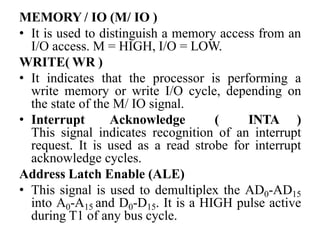 MEMORY / IO (M/ IO )
• It is used to distinguish a memory access from an
I/O access. M = HIGH, I/O = LOW.
WRITE( WR )
• It indicates that the processor is performing a
write memory or write I/O cycle, depending on
the state of the M/ IO signal.
• Interrupt Acknowledge ( INTA )
This signal indicates recognition of an interrupt
request. It is used as a read strobe for interrupt
acknowledge cycles.
Address Latch Enable (ALE)
• This signal is used to demultiplex the AD0-AD15
into A0-A15 and D0-D15. It is a HIGH pulse active
during T1 of any bus cycle.
 