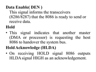 Data Enable( DEN )
This signal informs the transceivers
(8286/8287) that the 8086 is ready to send or
receive data.
Hold
• This signal indicates that another master
(DMA or processor) is requesting the host
8086 to handover the system bus.
HoldAcknowledge (HLDA)
• On receiving HOLD signal 8086 outputs
HLDAsignal HIGH as an acknowledgement.
 