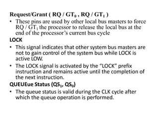 Request/Grant ( RQ / GT0 , RQ / GT1 )
• These pins are used by other local bus masters to force
RQ / GT1 the processor to release the local bus at the
end of the processor’s current bus cycle
LOCK
• This signal indicates that other system bus masters are
not to gain control of the system bus while LOCK is
active LOW.
• The LOCK signal is activated by the “LOCK” prefix
instruction and remains active until the completion of
the next instruction.
QUEUEue Status (QS1, QS0)
• The queue status is valid during the CLK cycle after
which the queue operation is performed.
 