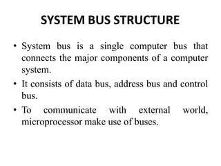 SYSTEM BUS STRUCTURE
• System bus is a single computer bus that
connects the major components of a computer
system.
• It consists of data bus, address bus and control
bus.
• To communicate with external world,
microprocessor make use of buses.
 