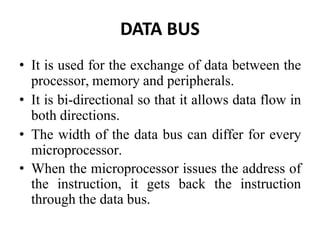 DATA BUS
• It is used for the exchange of data between the
processor, memory and peripherals.
• It is bi-directional so that it allows data flow in
both directions.
• The width of the data bus can differ for every
microprocessor.
• When the microprocessor issues the address of
the instruction, it gets back the instruction
through the data bus.
 
