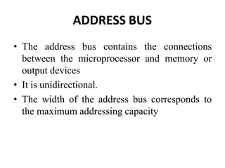 ADDRESS BUS
• The address bus contains the connections
between the microprocessor and memory or
output devices
• It is unidirectional.
• The width of the address bus corresponds to
the maximum addressing capacity
 