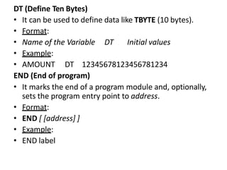 DT (Define Ten Bytes)
• It can be used to define data like TBYTE (10 bytes).
• Format:
• Name of the Variable DT Initial values
• Example:
• AMOUNT DT 12345678123456781234
END (End of program)
• It marks the end of a program module and, optionally,
sets the program entry point to address.
• Format:
• END [ [address] ]
• Example:
• END label
 