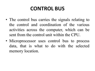 CONTROL BUS
• The control bus carries the signals relating to
the control and coordination of the various
activities across the computer, which can be
sent from the control unit within the CPU.
• Microprocessor uses control bus to process
data, that is what to do with the selected
memory location.
 