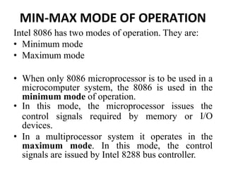 MIN-MAX MODE OF OPERATION
Intel 8086 has two modes of operation. They are:
• Minimum mode
• Maximum mode
• When only 8086 microprocessor is to be used in a
microcomputer system, the 8086 is used in the
minimum mode of operation.
• In this mode, the microprocessor issues the
I/O
control signals required by memory or
devices.
• In a multiprocessor system it operates in the
maximum mode. In this mode, the control
signals are issued by Intel 8288 bus controller.
 