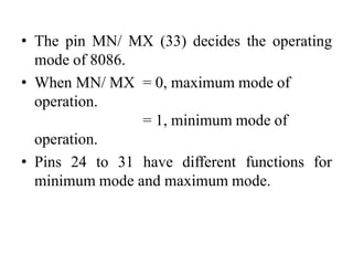 • The pin MN/ MX (33) decides the operating
mode of 8086.
• When MN/ MX = 0, maximum mode of
operation.
= 1, minimum mode of
operation.
• Pins 24 to 31 have different functions for
minimum mode and maximum mode.
 