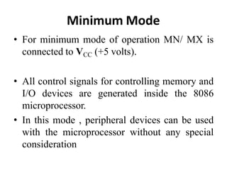 Minimum Mode
• For minimum mode of operation MN/ MX is
connected to VCC (+5 volts).
• All control signals for controlling memory and
I/O devices are generated inside the 8086
microprocessor.
• In this mode , peripheral devices can be used
with the microprocessor without any special
consideration
 