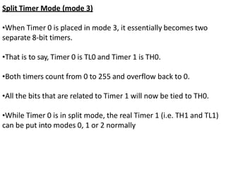 Split Timer Mode (mode 3)
•When Timer 0 is placed in mode 3, it essentially becomes two
separate 8-bit timers.
•That is to say, Timer 0 is TL0 and Timer 1 is TH0.
•Both timers count from 0 to 255 and overflow back to 0.
•All the bits that are related to Timer 1 will now be tied to TH0.
•While Timer 0 is in split mode, the real Timer 1 (i.e. TH1 and TL1)
can be put into modes 0, 1 or 2 normally
 