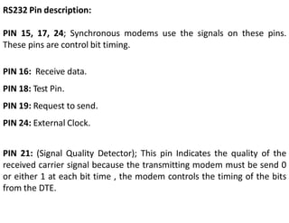 RS232 Pin description:
PIN 15, 17, 24; Synchronous modems use the signals on these pins.
These pins are control bit timing.
PIN 16: Receive data.
PIN 18: Test Pin.
PIN 19: Request to send.
PIN 24: External Clock.
PIN 21: (Signal Quality Detector); This pin Indicates the quality of the
received carrier signal because the transmitting modem must be send 0
or either 1 at each bit time , the modem controls the timing of the bits
from the DTE.
 