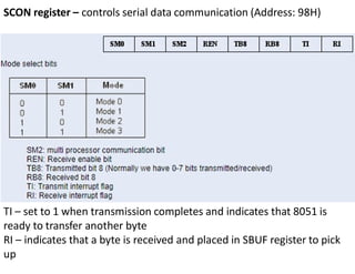SCON register – controls serial data communication (Address: 98H)
TI – set to 1 when transmission completes and indicates that 8051 is
ready to transfer another byte
RI – indicates that a byte is received and placed in SBUF register to pick
up
 