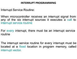 INTERRUPT PROGRAMMING
Interrupt Service Routine:
When microcontroller receives an interrupt signal from
any of the six interrupt sources it executes a call to
interrupt service routine
For every interrupt, there must be an interrupt service
routine
The interrupt service routine for every interrupt must be
located at a fixed location in program memory, called
interrupt vector.
 