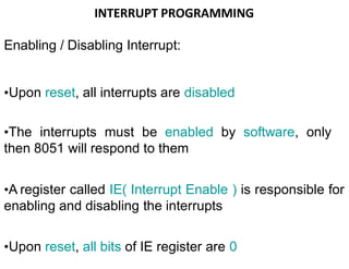INTERRUPT PROGRAMMING
Enabling / Disabling Interrupt:
•Upon reset, all interrupts are disabled
•The interrupts must be enabled by software, only
then 8051 will respond to them
•A register called IE( Interrupt Enable ) is responsible for
enabling and disabling the interrupts
•Upon reset, all bits of IE register are 0
 