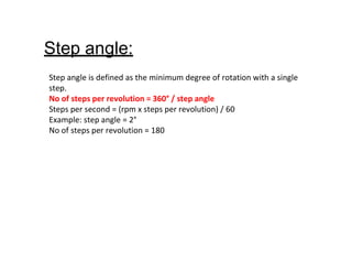 Step angle:
Step angle is defined as the minimum degree of rotation with a single
step.
No of steps per revolution = 360° / step angle
Steps per second = (rpm x steps per revolution) / 60
Example: step angle = 2°
No of steps per revolution = 180
 