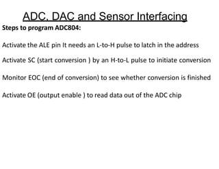 ADC, DAC and Sensor Interfacing
Steps to program ADC804:
Activate the ALE pin It needs an L-to-H pulse to latch in the address
Activate SC (start conversion ) by an H-to-L pulse to initiate conversion
Monitor EOC (end of conversion) to see whether conversion is finished
Activate OE (output enable ) to read data out of the ADC chip
 