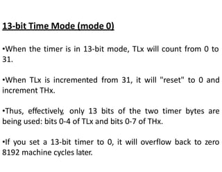 13-bit Time Mode (mode 0)
•When the timer is in 13-bit mode, TLx will count from 0 to
31.
•When TLx is incremented from 31, it will "reset" to 0 and
increment THx.
•Thus, effectively, only 13 bits of the two timer bytes are
being used: bits 0-4 of TLx and bits 0-7 of THx.
•If you set a 13-bit timer to 0, it will overflow back to zero
8192 machine cycles later.
 