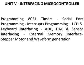 UNIT V - INTERFACING MICROCONTROLLER
Programming 8051 Timers - Serial Port
Programming - Interrupts Programming – LCD &
Keyboard Interfacing - ADC, DAC & Sensor
Interfacing - External Memory Interface-
Stepper Motor and Waveform generation.
 