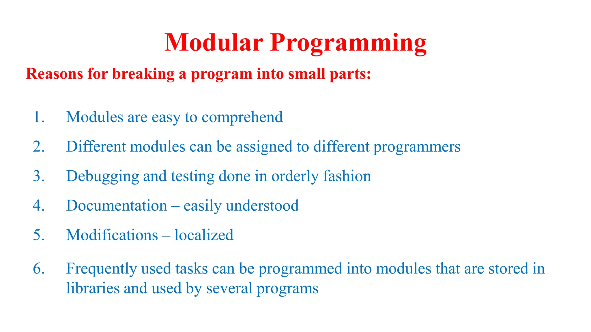 Modular Programming
Reasons for breaking a program into small parts:
1. Modules are easy to comprehend
2. Different modules can be assigned to different programmers
3. Debugging and testing done in orderly fashion
4. Documentation – easily understood
5. Modifications – localized
6. Frequently used tasks can be programmed into modules that are stored in
libraries and used by several programs
 
