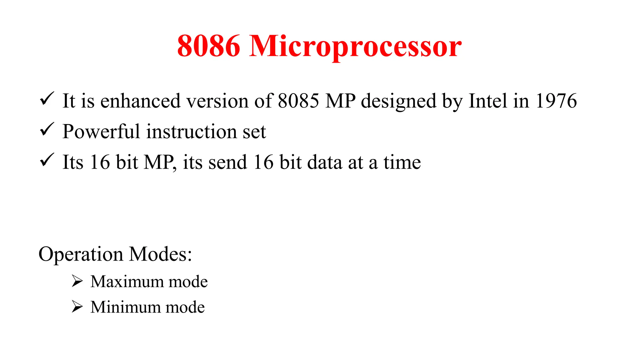 8086 Microprocessor
 It is enhanced version of 8085 MP designed by Intel in 1976
 Powerful instruction set
 Its 16 bit MP, its send 16 bit data at a time
Operation Modes:
 Maximum mode
 Minimum mode
 