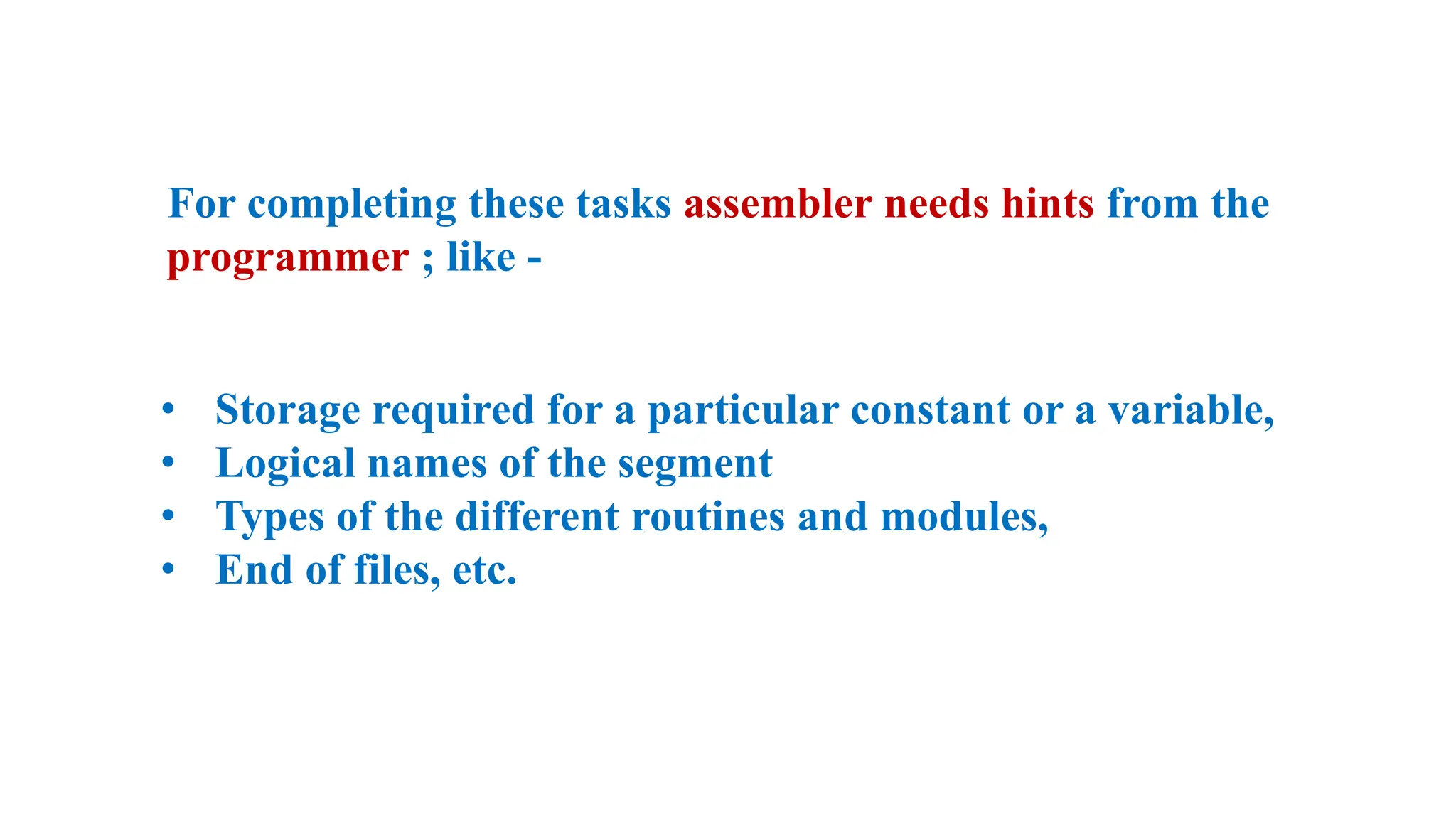 For completing these tasks assembler needs hints from the
programmer ; like -
• Storage required for a particular constant or a variable,
• Logical names of the segment
• Types of the different routines and modules,
• End of files, etc.
 