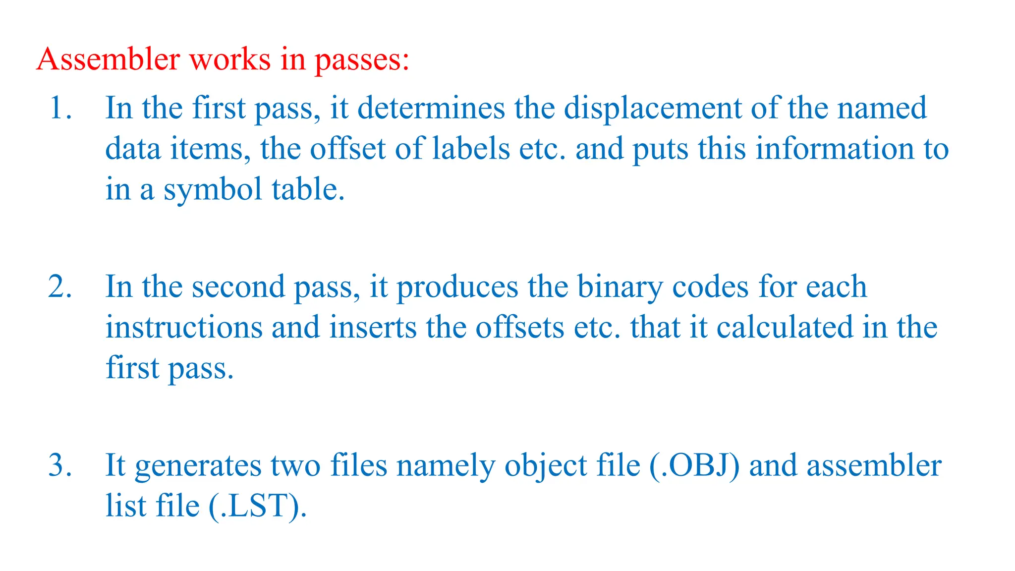 Assembler works in passes:
1. In the first pass, it determines the displacement of the named
data items, the offset of labels etc. and puts this information to
in a symbol table.
2. In the second pass, it produces the binary codes for each
instructions and inserts the offsets etc. that it calculated in the
first pass.
3. It generates two files namely object file (.OBJ) and assembler
list file (.LST).
 