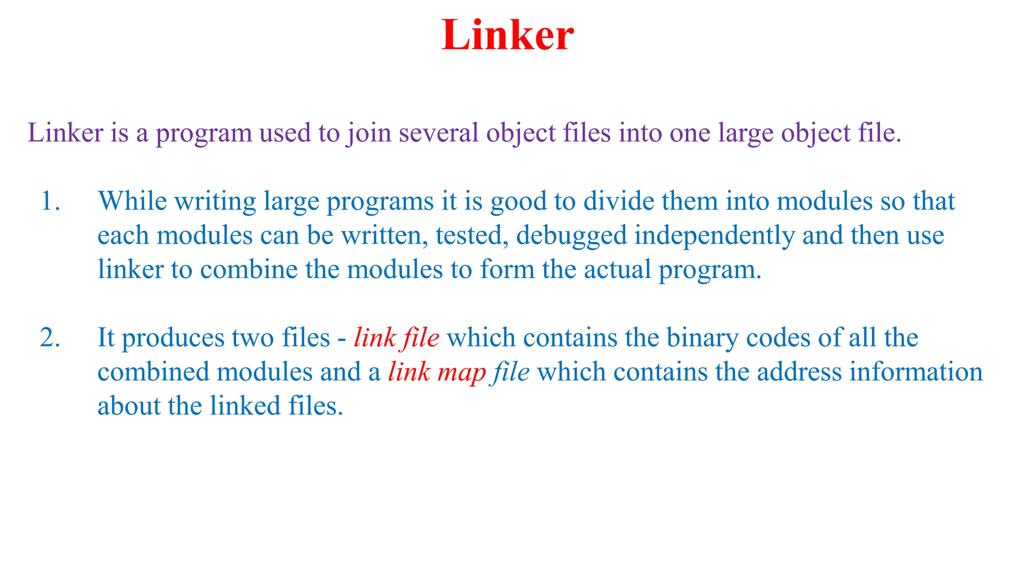 Linker is a program used to join several object files into one large object file.
1. While writing large programs it is good to divide them into modules so that
each modules can be written, tested, debugged independently and then use
linker to combine the modules to form the actual program.
2. It produces two files - link file which contains the binary codes of all the
combined modules and a link map file which contains the address information
about the linked files.
Linker
 
