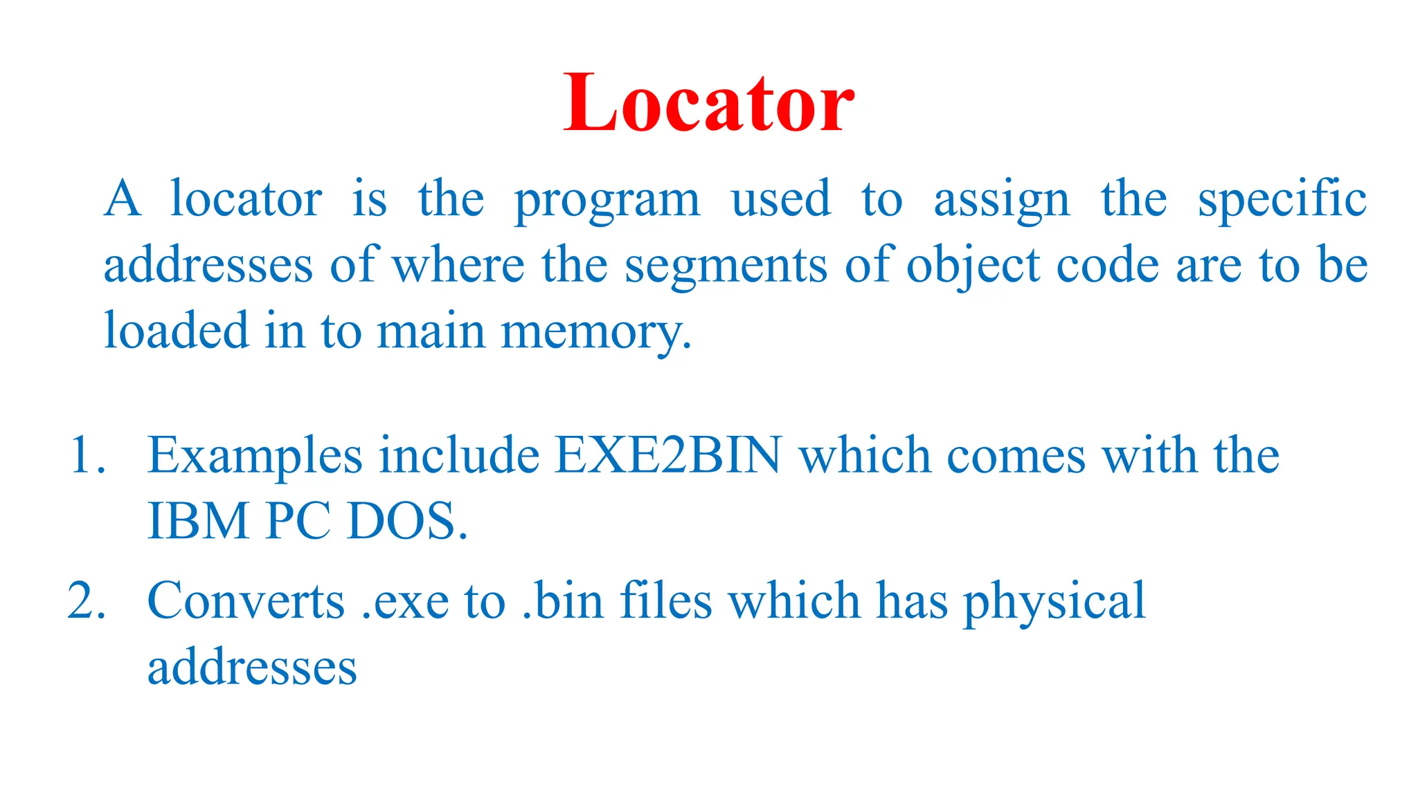 Locator
A locator is the program used to assign the specific
addresses of where the segments of object code are to be
loaded in to main memory.
1. Examples include EXE2BIN which comes with the
IBM PC DOS.
2. Converts .exe to .bin files which has physical
addresses
 