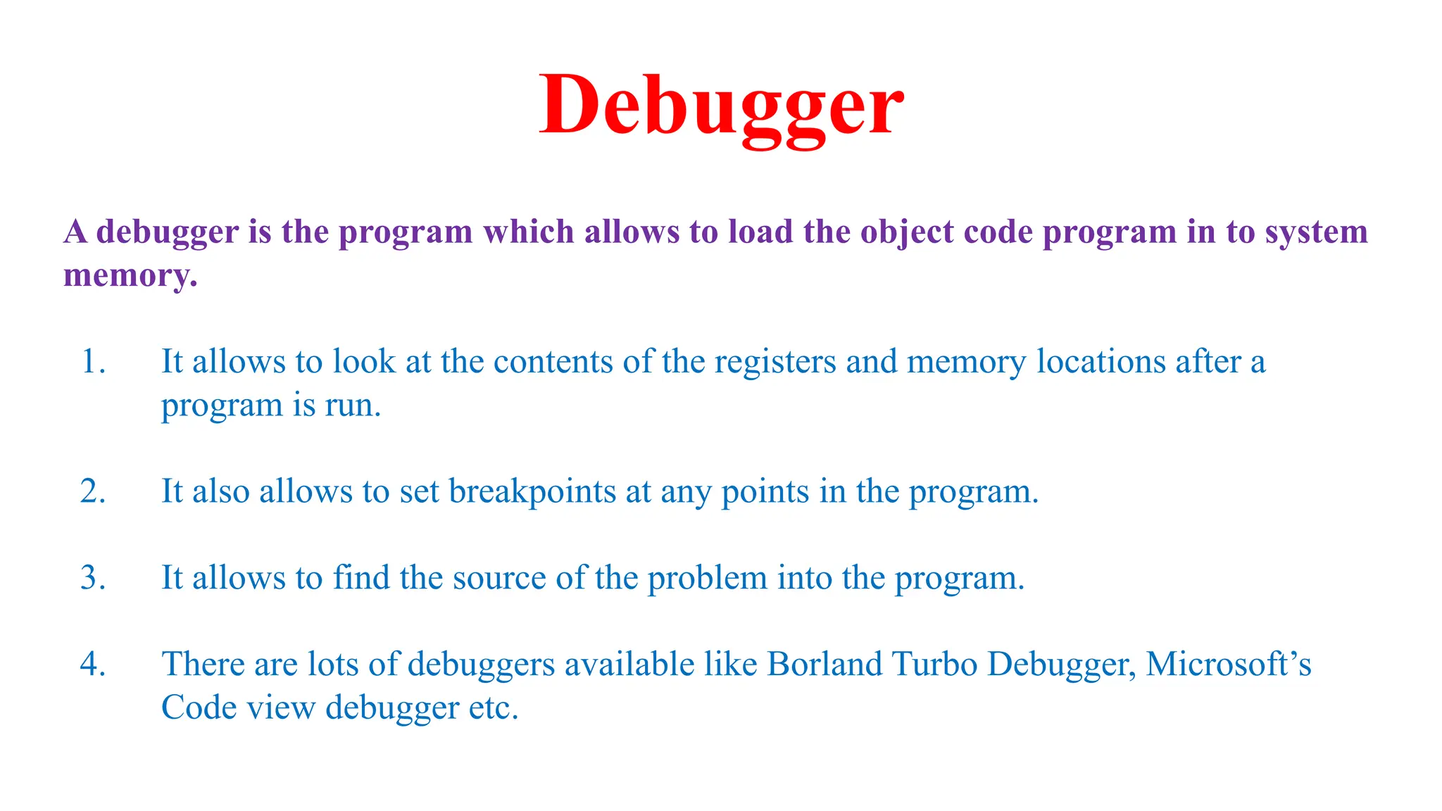 Debugger
A debugger is the program which allows to load the object code program in to system
memory.
1. It allows to look at the contents of the registers and memory locations after a
program is run.
2. It also allows to set breakpoints at any points in the program.
3. It allows to find the source of the problem into the program.
4. There are lots of debuggers available like Borland Turbo Debugger, Microsoft’s
Code view debugger etc.
 