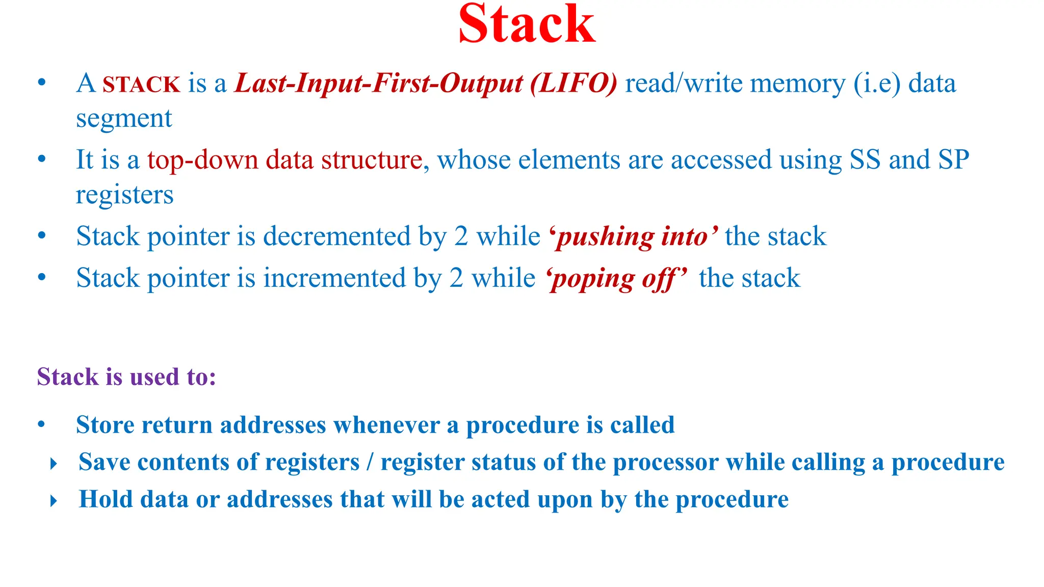 • A STACK is a Last-Input-First-Output (LIFO) read/write memory (i.e) data
segment
• It is a top-down data structure, whose elements are accessed using SS and SP
registers
• Stack pointer is decremented by 2 while ‘pushing into’ the stack
• Stack pointer is incremented by 2 while ‘poping off’ the stack
Stack
Stack is used to:
• Store return addresses whenever a procedure is called
 Save contents of registers / register status of the processor while calling a procedure
 Hold data or addresses that will be acted upon by the procedure
 