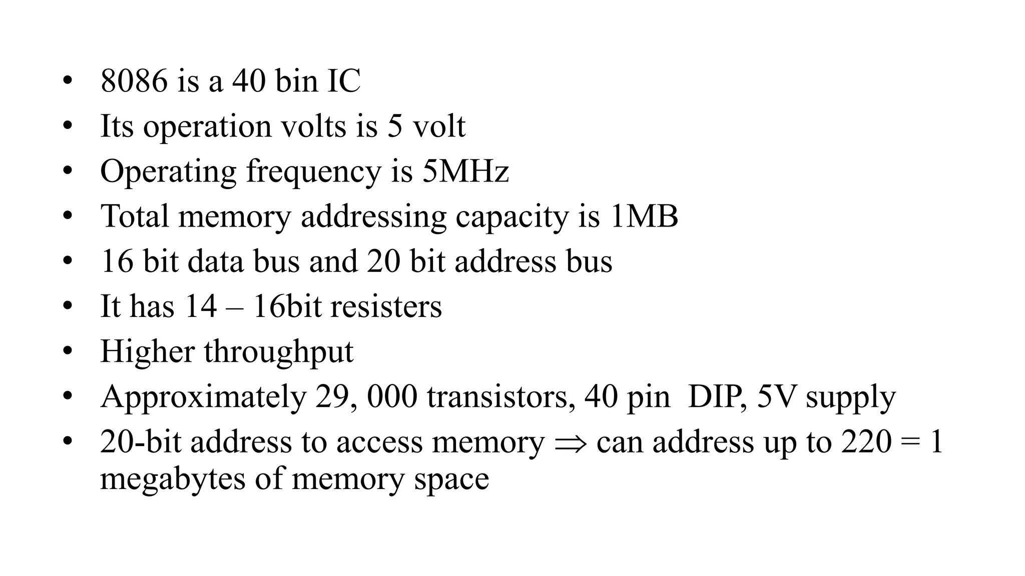 • 8086 is a 40 bin IC
• Its operation volts is 5 volt
• Operating frequency is 5MHz
• Total memory addressing capacity is 1MB
• 16 bit data bus and 20 bit address bus
• It has 14 – 16bit resisters
• Higher throughput
• Approximately 29, 000 transistors, 40 pin DIP, 5V supply
• 20-bit address to access memory  can address up to 220 = 1
megabytes of memory space
 