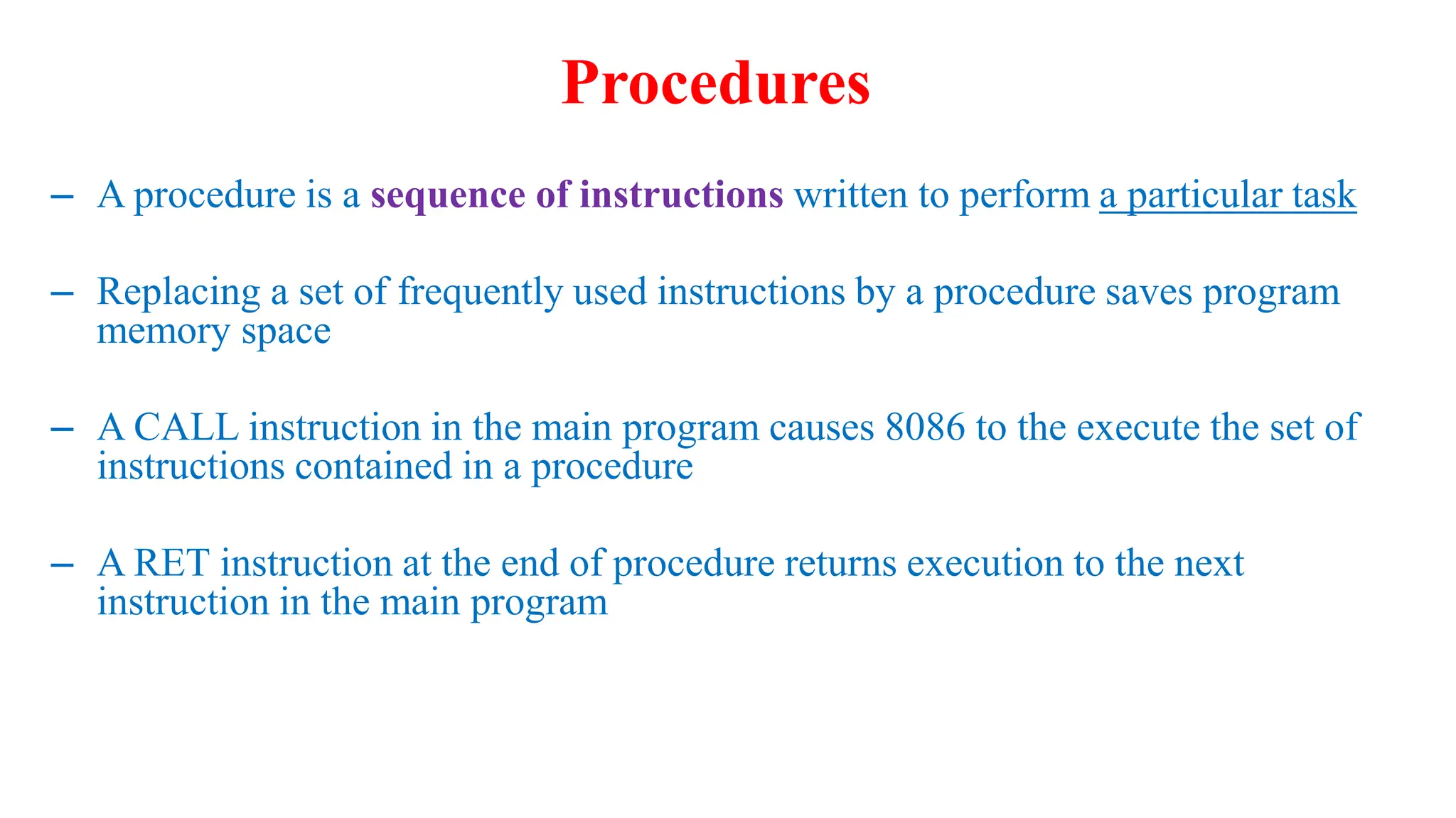 – A procedure is a sequence of instructions written to perform a particular task
– Replacing a set of frequently used instructions by a procedure saves program
memory space
– A CALL instruction in the main program causes 8086 to the execute the set of
instructions contained in a procedure
– A RET instruction at the end of procedure returns execution to the next
instruction in the main program
Procedures
 