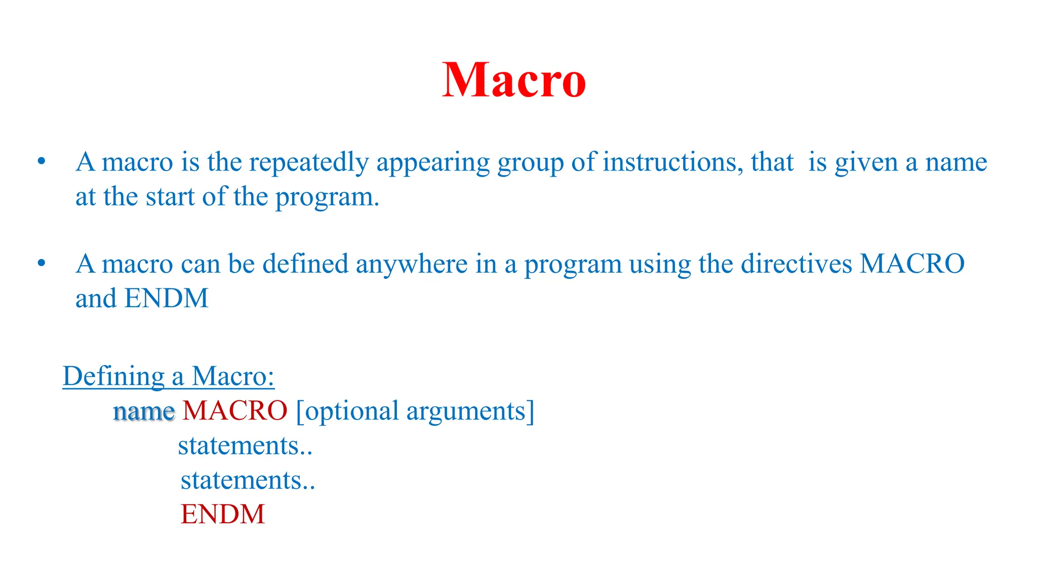 • A macro is the repeatedly appearing group of instructions, that is given a name
at the start of the program.
• A macro can be defined anywhere in a program using the directives MACRO
and ENDM
Defining a Macro:
name MACRO [optional arguments]
statements..
statements..
ENDM
Macro
 
