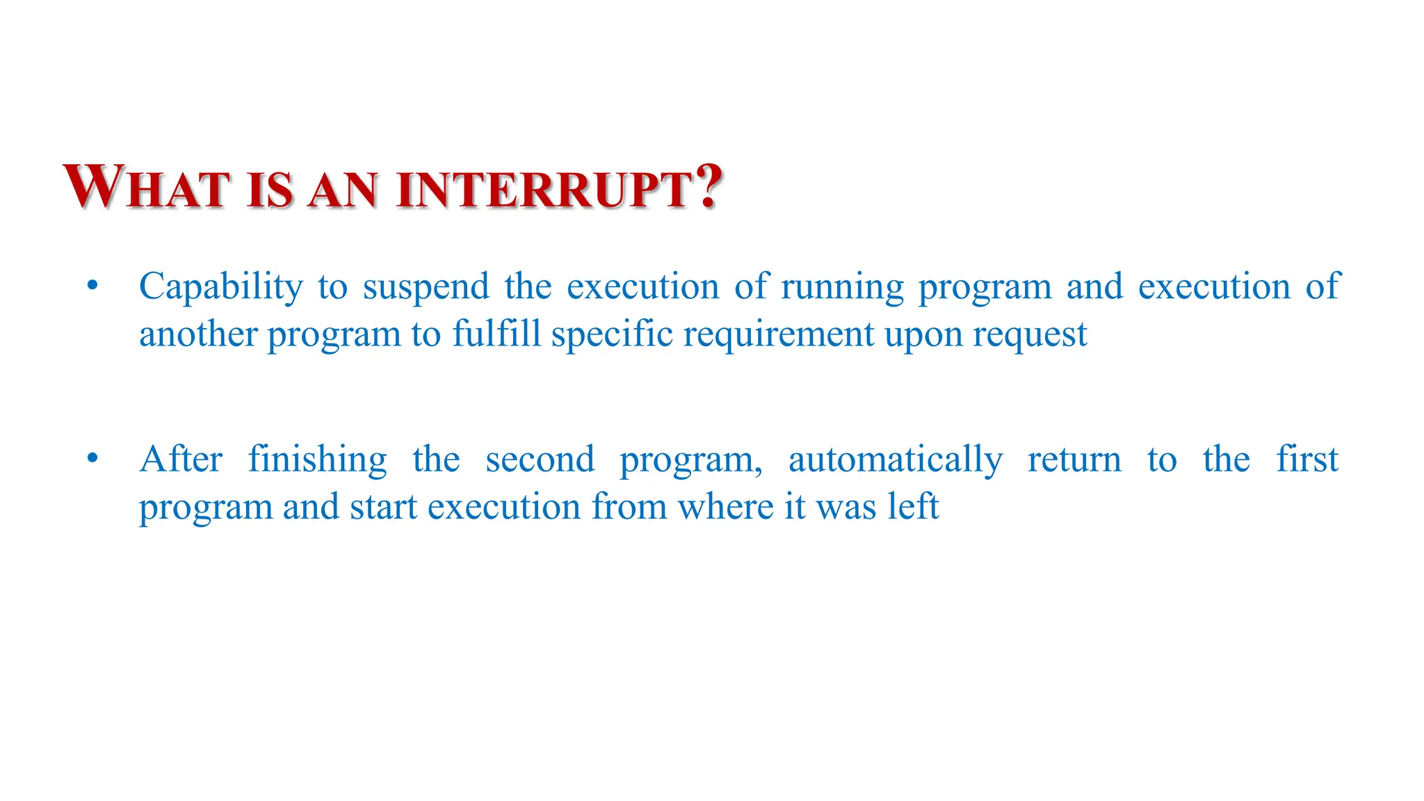 • Capability to suspend the execution of running program and execution of
another program to fulfill specific requirement upon request
• After finishing the second program, automatically return to the first
program and start execution from where it was left
WHAT IS AN INTERRUPT?
 