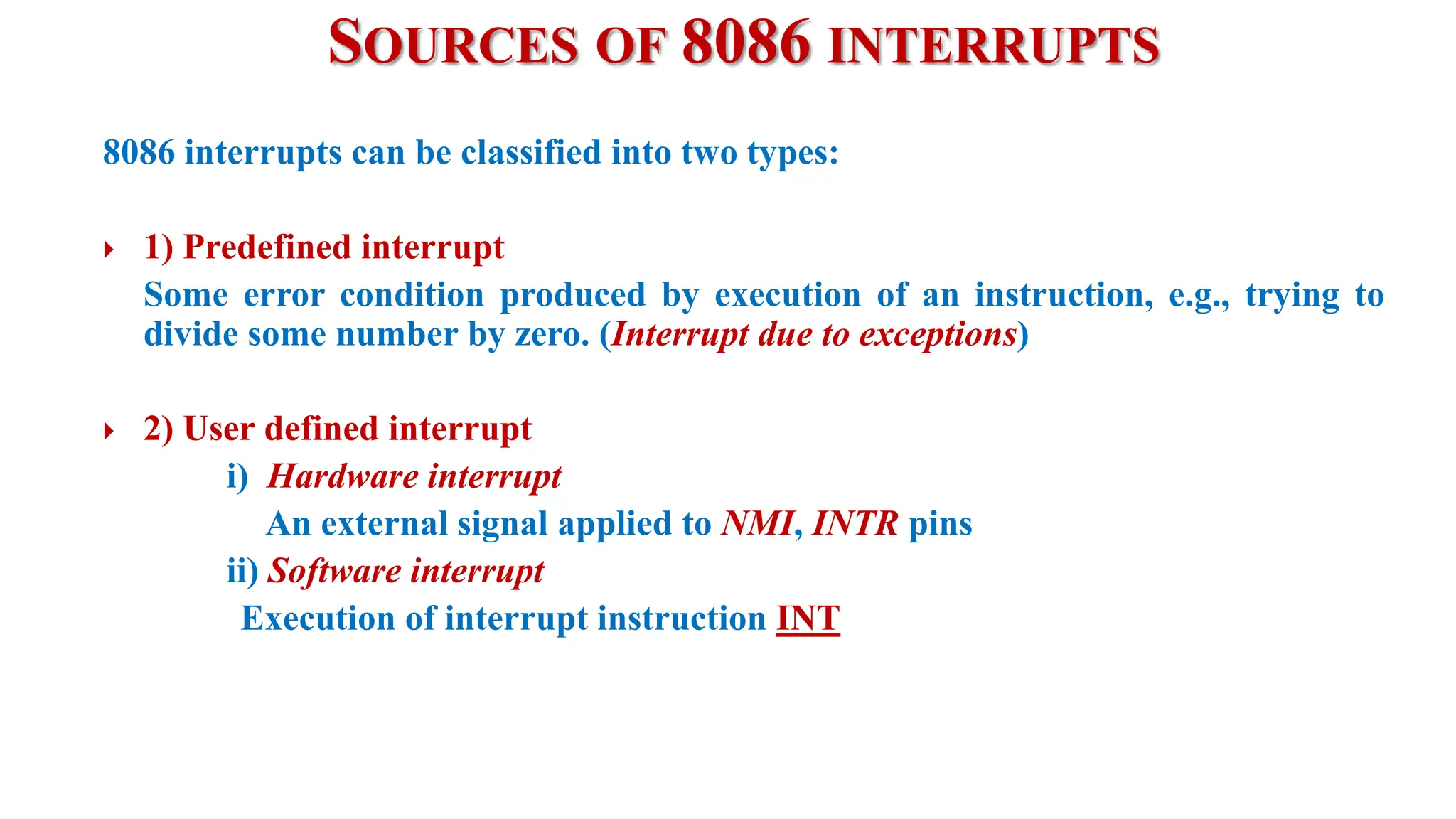 SOURCES OF 8086 INTERRUPTS
8086 interrupts can be classified into two types:
 1) Predefined interrupt
Some error condition produced by execution of an instruction, e.g., trying to
divide some number by zero. (Interrupt due to exceptions)
 2) User defined interrupt
i) Hardware interrupt
An external signal applied to NMI, INTR pins
ii) Software interrupt
Execution of interrupt instruction INT
 