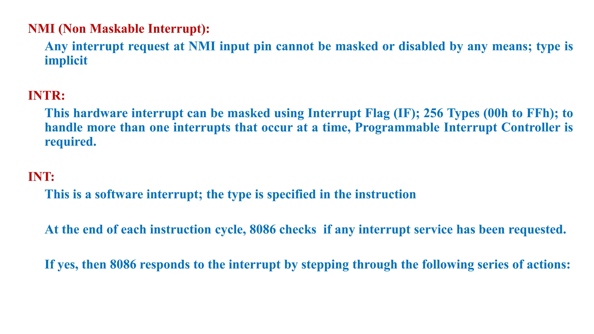 NMI (Non Maskable Interrupt):
Any interrupt request at NMI input pin cannot be masked or disabled by any means; type is
implicit
INTR:
This hardware interrupt can be masked using Interrupt Flag (IF); 256 Types (00h to FFh); to
handle more than one interrupts that occur at a time, Programmable Interrupt Controller is
required.
INT:
This is a software interrupt; the type is specified in the instruction
At the end of each instruction cycle, 8086 checks if any interrupt service has been requested.
If yes, then 8086 responds to the interrupt by stepping through the following series of actions:
 