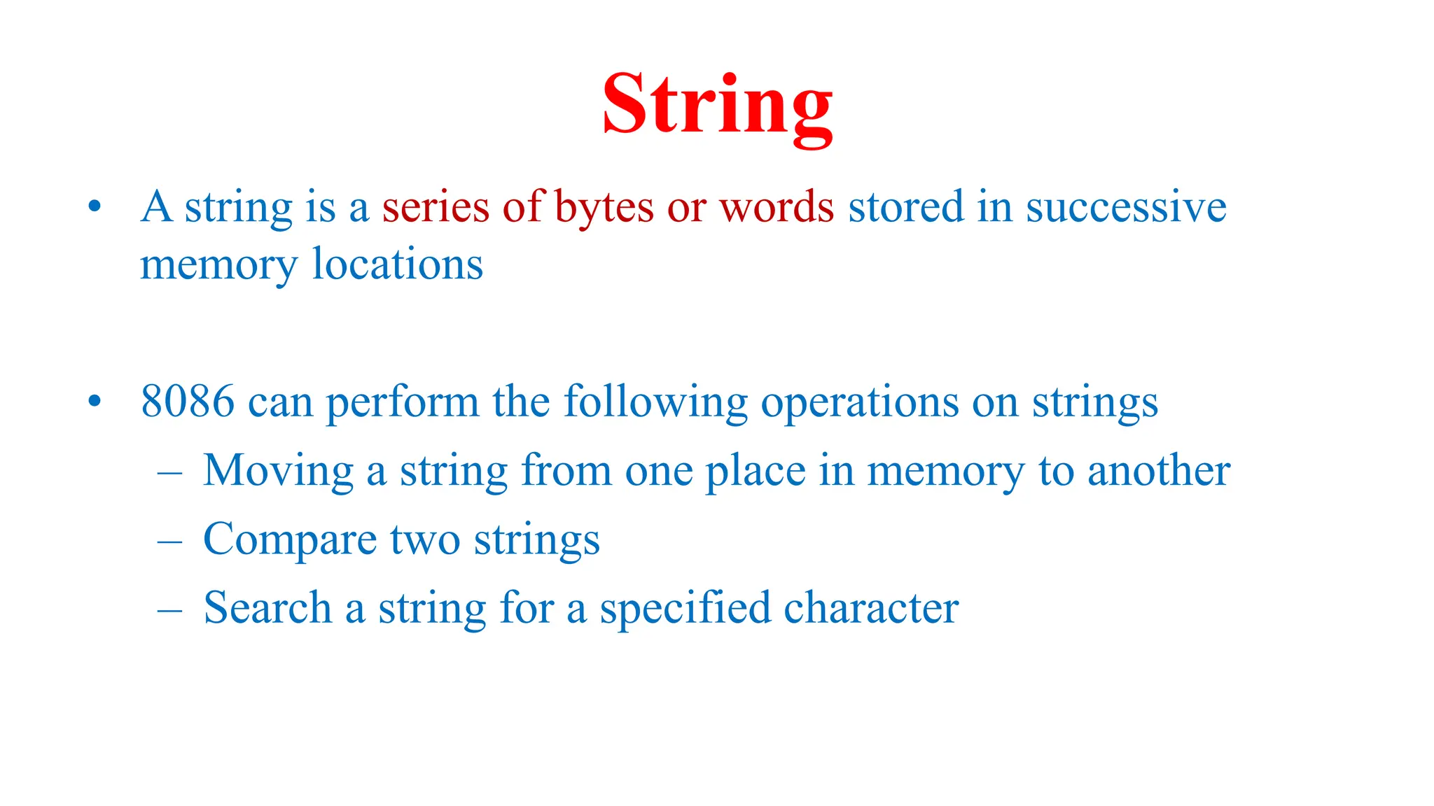 String
• A string is a series of bytes or words stored in successive
memory locations
• 8086 can perform the following operations on strings
– Moving a string from one place in memory to another
– Compare two strings
– Search a string for a specified character
 