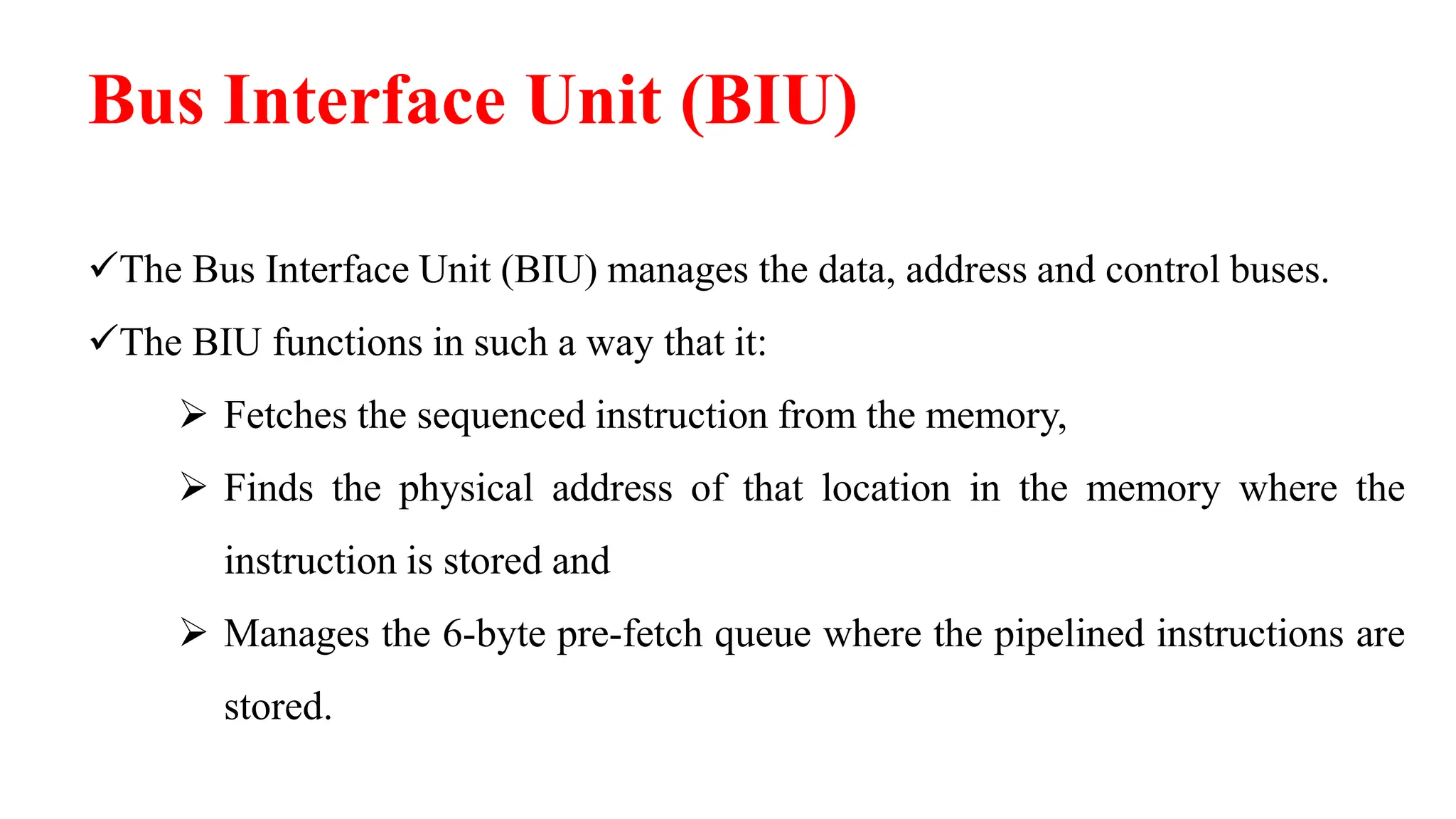 Bus Interface Unit (BIU)
The Bus Interface Unit (BIU) manages the data, address and control buses.
The BIU functions in such a way that it:
 Fetches the sequenced instruction from the memory,
 Finds the physical address of that location in the memory where the
instruction is stored and
 Manages the 6-byte pre-fetch queue where the pipelined instructions are
stored.
 