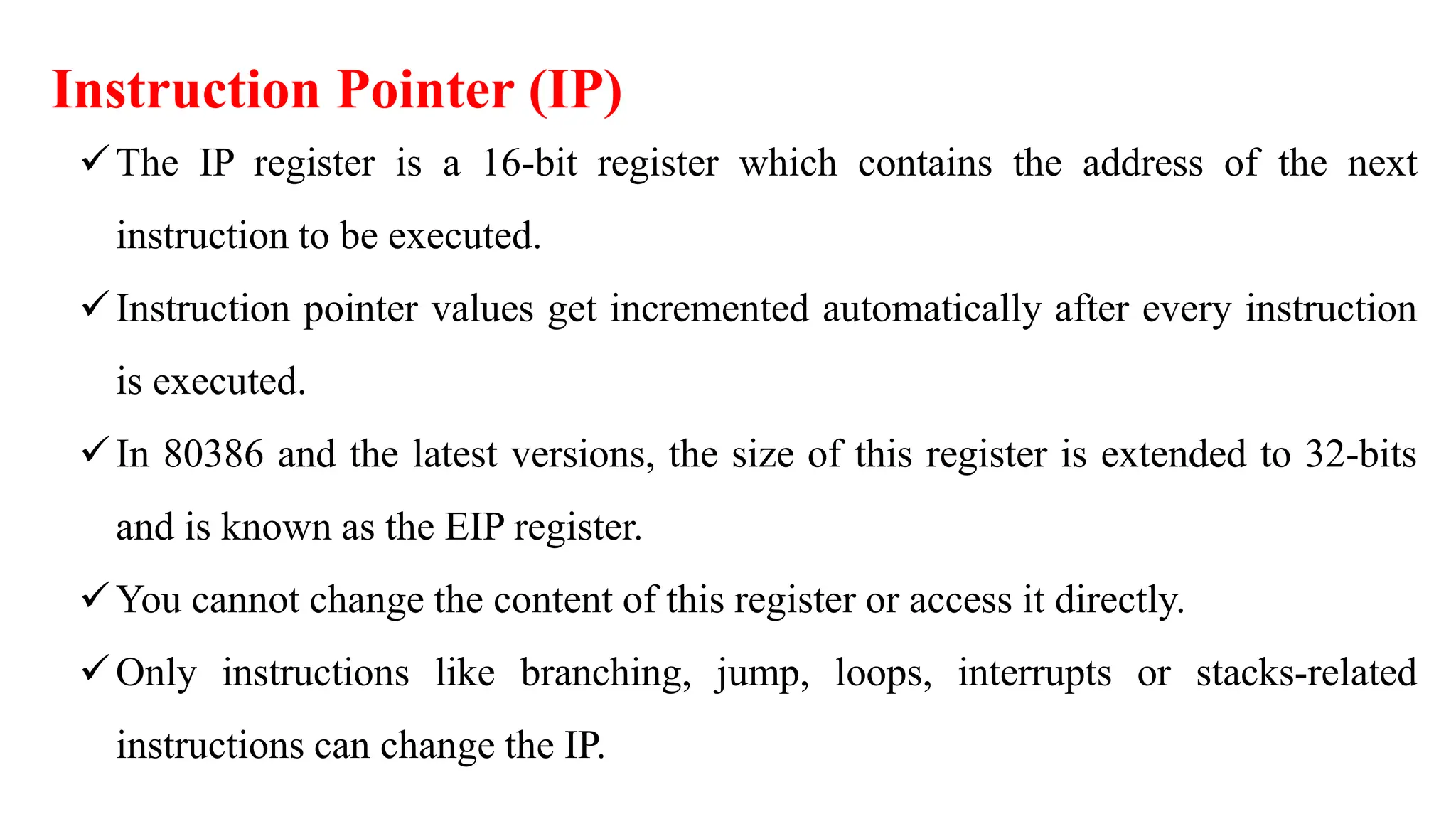 Instruction Pointer (IP)
The IP register is a 16-bit register which contains the address of the next
instruction to be executed.
Instruction pointer values get incremented automatically after every instruction
is executed.
In 80386 and the latest versions, the size of this register is extended to 32-bits
and is known as the EIP register.
You cannot change the content of this register or access it directly.
Only instructions like branching, jump, loops, interrupts or stacks-related
instructions can change the IP.
 