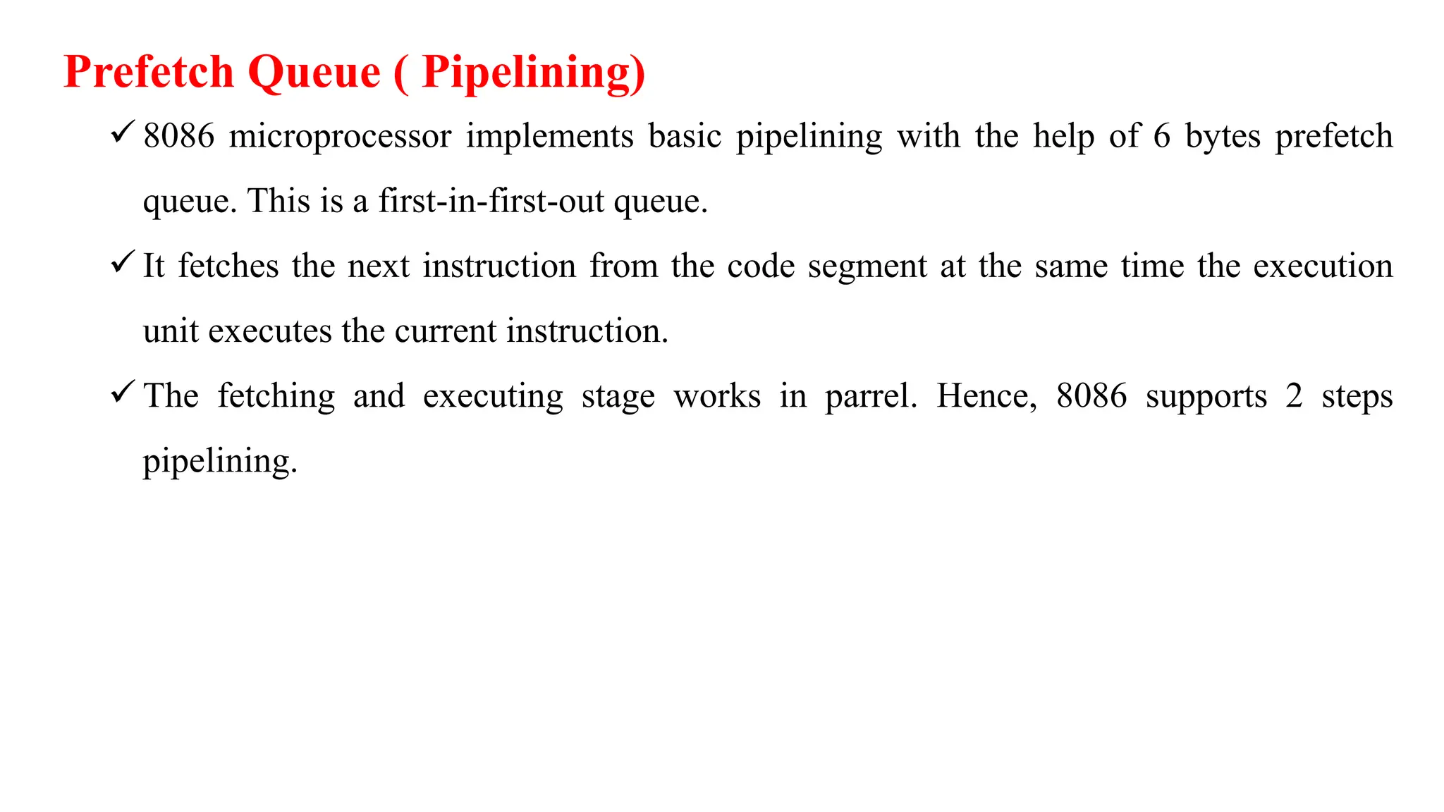 Prefetch Queue ( Pipelining)
 8086 microprocessor implements basic pipelining with the help of 6 bytes prefetch
queue. This is a first-in-first-out queue.
 It fetches the next instruction from the code segment at the same time the execution
unit executes the current instruction.
 The fetching and executing stage works in parrel. Hence, 8086 supports 2 steps
pipelining.
 