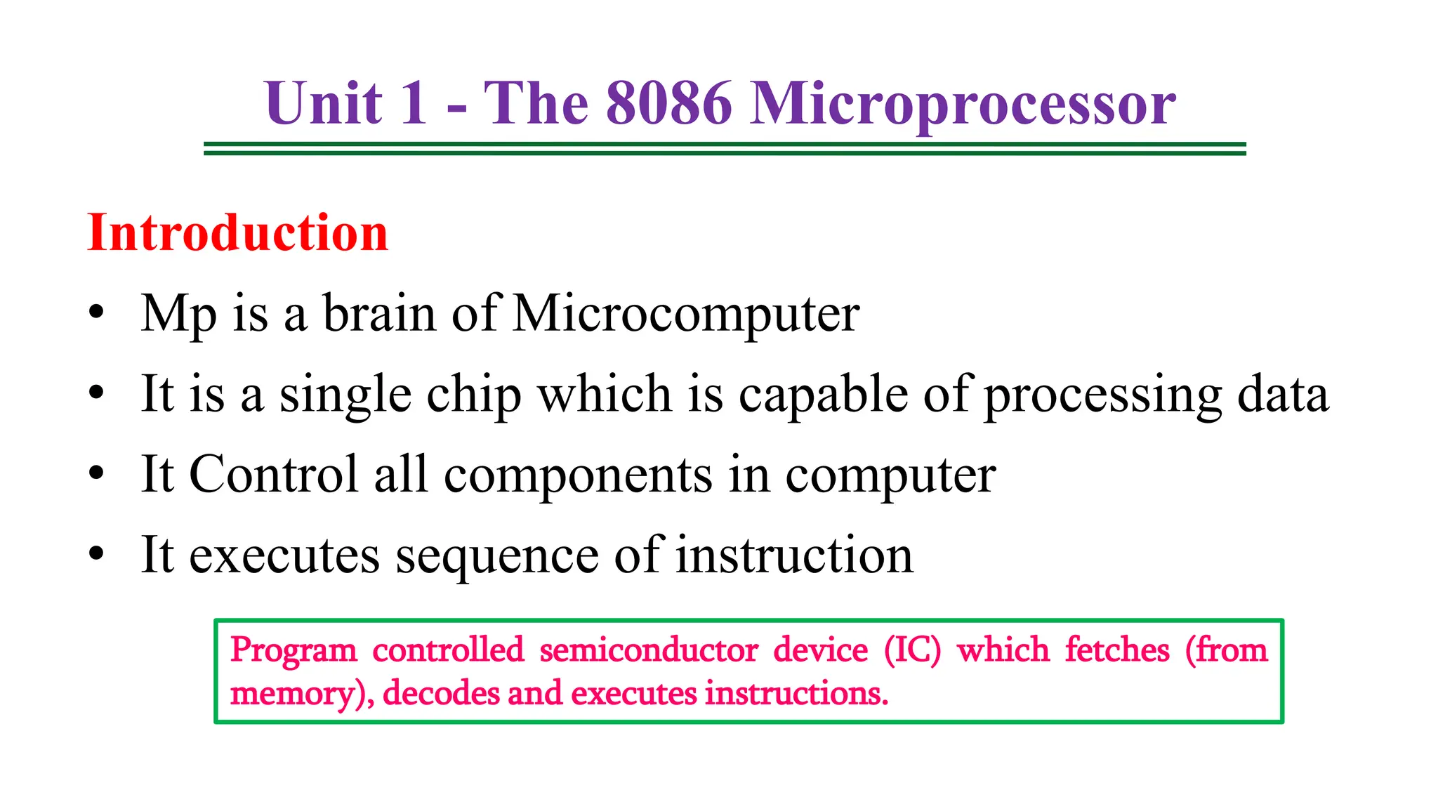 Unit 1 - The 8086 Microprocessor
Introduction
• Mp is a brain of Microcomputer
• It is a single chip which is capable of processing data
• It Control all components in computer
• It executes sequence of instruction
Program controlled semiconductor device (IC) which fetches (from
memory), decodes and executes instructions.
 