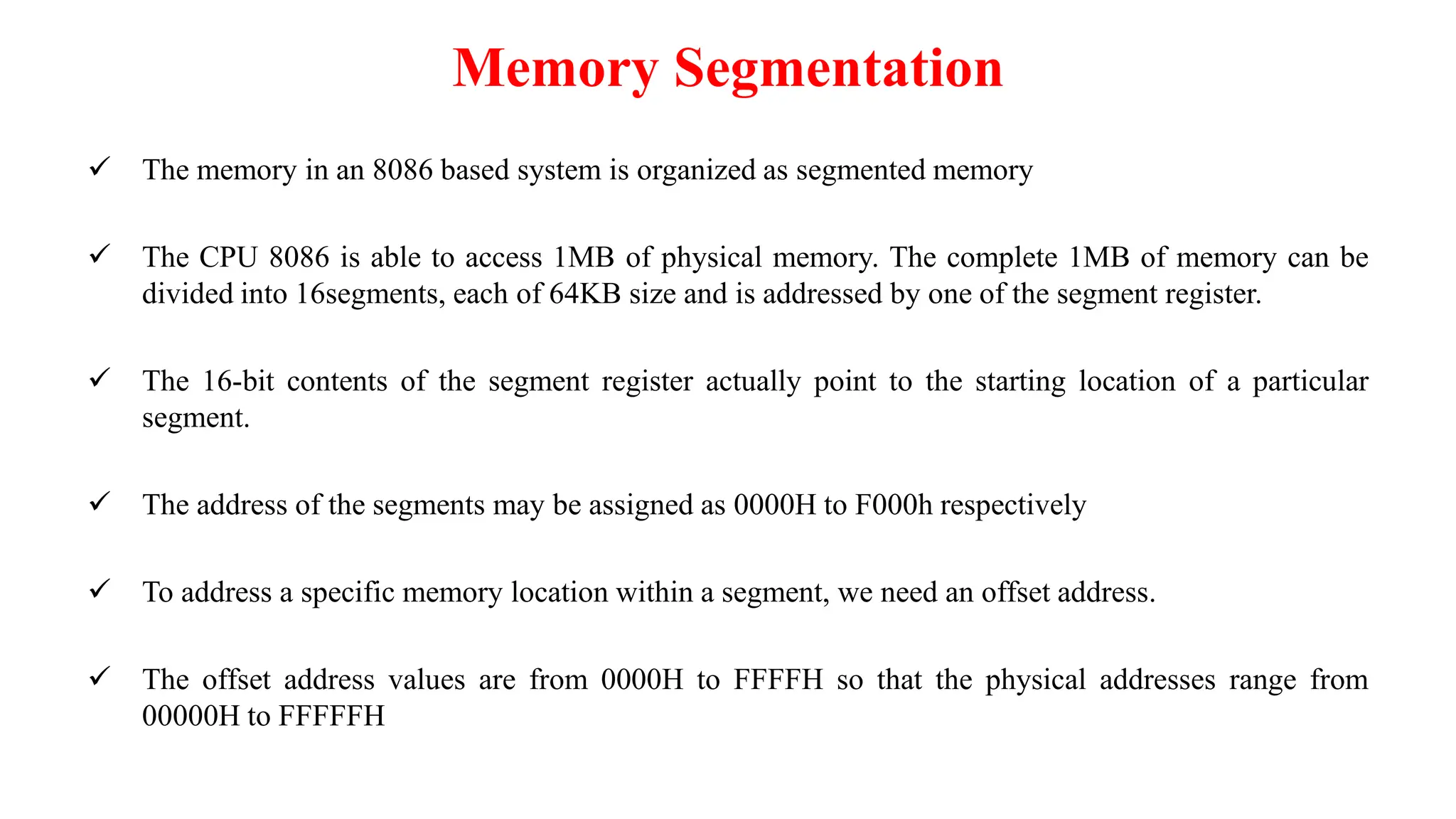 Memory Segmentation
 The memory in an 8086 based system is organized as segmented memory
 The CPU 8086 is able to access 1MB of physical memory. The complete 1MB of memory can be
divided into 16segments, each of 64KB size and is addressed by one of the segment register.
 The 16-bit contents of the segment register actually point to the starting location of a particular
segment.
 The address of the segments may be assigned as 0000H to F000h respectively
 To address a specific memory location within a segment, we need an offset address.
 The offset address values are from 0000H to FFFFH so that the physical addresses range from
00000H to FFFFFH
 
