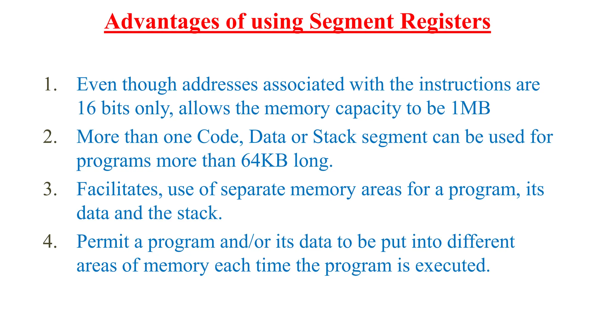 1. Even though addresses associated with the instructions are
16 bits only, allows the memory capacity to be 1MB
2. More than one Code, Data or Stack segment can be used for
programs more than 64KB long.
3. Facilitates, use of separate memory areas for a program, its
data and the stack.
4. Permit a program and/or its data to be put into different
areas of memory each time the program is executed.
Advantages of using Segment Registers
 