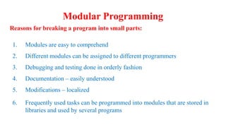 Modular Programming
Reasons for breaking a program into small parts:
1. Modules are easy to comprehend
2. Different modules can be assigned to different programmers
3. Debugging and testing done in orderly fashion
4. Documentation – easily understood
5. Modifications – localized
6. Frequently used tasks can be programmed into modules that are stored in
libraries and used by several programs
 