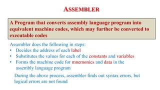 Assembler does the following in steps:
• Decides the address of each label
• Substitutes the values for each of the constants and variables
• Forms the machine code for mnemonics and data in the
assembly language program
ASSEMBLER
A Program that converts assembly language program into
equivalent machine codes, which may further be converted to
executable codes
During the above process, assembler finds out syntax errors, but
logical errors are not found
 