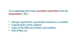 For completing these tasks assembler needs hints from the
programmer ; like -
• Storage required for a particular constant or a variable,
• Logical names of the segment
• Types of the different routines and modules,
• End of files, etc.
 