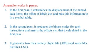 Assembler works in passes:
1. In the first pass, it determines the displacement of the named
data items, the offset of labels etc. and puts this information to
in a symbol table.
2. In the second pass, it produces the binary codes for each
instructions and inserts the offsets etc. that it calculated in the
first pass.
3. It generates two files namely object file (.OBJ) and assembler
list file (.LST).
 